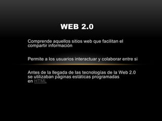 Comprende aquellos sitios web que facilitan el
compartir información
Permite a los usuarios interactuar y colaborar entre si
Antes de la llegada de las tecnologías de la Web 2.0
se utilizaban páginas estáticas programadas
en HTML
WEB 2.0
 