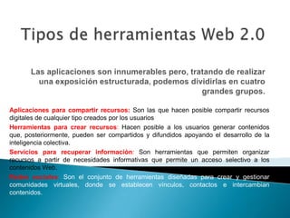Aplicaciones para compartir recursos: Son las que hacen posible compartir recursos
digitales de cualquier tipo creados por los usuarios
Herramientas para crear recursos: Hacen posible a los usuarios generar contenidos
que, posteriormente, pueden ser compartidos y difundidos apoyando el desarrollo de la
inteligencia colectiva.
Servicios para recuperar información: Son herramientas que permiten organizar
recursos a partir de necesidades informativas que permite un acceso selectivo a los
contenidos Web.
Redes sociales: Son el conjunto de herramientas diseñadas para crear y gestionar
comunidades virtuales, donde se establecen vínculos, contactos e intercambian
contenidos.
 