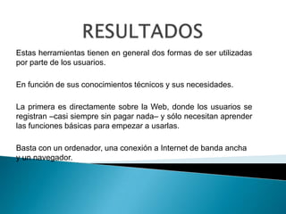 Estas herramientas tienen en general dos formas de ser utilizadas
por parte de los usuarios.
En función de sus conocimientos técnicos y sus necesidades.
La primera es directamente sobre la Web, donde los usuarios se
registran –casi siempre sin pagar nada– y sólo necesitan aprender
las funciones básicas para empezar a usarlas.
Basta con un ordenador, una conexión a Internet de banda ancha
y un navegador.
 