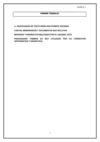 EJEMPLO 1


                       PRIMER TRABAJO




EL PROCESADOR DE TEXTO WORD NOS PERMITE ESCRIBIR

CARTAS, MEMORANDOS Y DOCUMENTOS QUE INCLUYAN

IMÁGENES Y DISEÑOS ESTABLECIDOS POR EL USUARIO. ESTE

PROCESADOR TAMBIEN ES      MUY       UTILIZADO   POR   SU   CORRECTOR
ORTOGRÁFIGO Y GRAMATICAL




                                 1
 