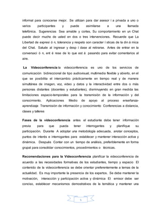 5
informal para conocerse mejor. Se utilizan para dar asesor í a privada a uno o
varios participantes y puede asimilarse a una llamada
telefónica. Sugerencias Sea amable y cortes, Su comportamiento en un Chat
puede decir mucho de usted en dos o tres intervenciones. Recuerde que La
Libertad de expresi ó n, tolerancia y respeto son caracter í sticas de la din á mica
del Chat. Salude al ingresar y desp í dase al retirarse. Antes de entrar en la
conversaci ó n, ent é rese de lo que est á pasando para evitar comentarios al
aire.
La Videoconferencia la videoconferencia es uno de los servicios de
comunicación bidireccional de tipo audiovisual, multimedia flexible y abierto, en el
que se posibilita el intercambio prácticamente en tiempo real y de manera
simultánea de imagen, voz, video y datos y la interactividad entre dos o más
personas distantes (docentes y estudiantes), disminuyendo en gran medida las
limitaciones espacio-temporales para la transmisión de la información y del
conocimiento. Aplicaciones Medio de apoyo al proceso enseñanza-
aprendizaje Transmisión de información y conocimiento Conferencias a distancia,
clases y talleres
Fases de la videoconferencia antes el estudiante debe tener información
previa para que pueda tener interrogantes y planifique su
participación. Durante A adoptar una metodología adecuada, anotar conceptos,
puntos de interés e interrogantes para establecer y mantener interacción activa y
dinámica. Después Contar con un tiempo de análisis, preferiblemente en forma
grupal para consolidar conocimientos, procedimientos o técnicas.
Recomendaciones para la Videoconferencia planificar la videoconferencia de
acuerdo a las necesidades formativas de los estudiantes, tiempo y espacio El
contenido de la videoconferencia se debe orientar preferentemente a temas de la
actualidad. Es muy importante la presencia de los expertos. Se debe mantener la
motivación, interacción y participación activa y dinámica El emisor debe ser
conciso, establecer mecanismos demostrativos de la temática y mantener una
 