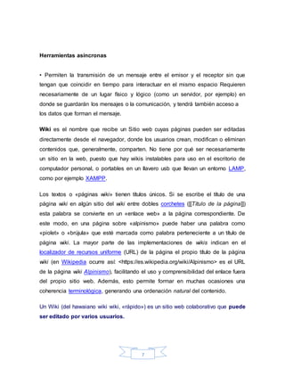7
Herramientas asíncronas
• Permiten la transmisión de un mensaje entre el emisor y el receptor sin que
tengan que coincidir en tiempo para interactuar en el mismo espacio Requieren
necesariamente de un lugar físico y lógico (como un servidor, por ejemplo) en
donde se guardarán los mensajes o la comunicación, y tendrá también acceso a
los datos que forman el mensaje.
Wiki es el nombre que recibe un Sitio web cuyas páginas pueden ser editadas
directamente desde el navegador, donde los usuarios crean, modifican o eliminan
contenidos que, generalmente, comparten. No tiene por qué ser necesariamente
un sitio en la web, puesto que hay wikis instalables para uso en el escritorio de
computador personal, o portables en un llavero usb que llevan un entorno LAMP,
como por ejemplo XAMPP.
Los textos o «páginas wiki» tienen títulos únicos. Si se escribe el título de una
página wiki en algún sitio del wiki entre dobles corchetes ([[Título de la página]])
esta palabra se convierte en un «enlace web» a la página correspondiente. De
este modo, en una página sobre «alpinismo» puede haber una palabra como
«piolet» o «brújula» que esté marcada como palabra perteneciente a un título de
página wiki. La mayor parte de las implementaciones de wikis indican en el
localizador de recursos uniforme (URL) de la página el propio título de la página
wiki (en Wikipedia ocurre así: <https://es.wikipedia.org/wiki/Alpinismo> es el URL
de la página wiki Alpinismo), facilitando el uso y comprensibilidad del enlace fuera
del propio sitio web. Además, esto permite formar en muchas ocasiones una
coherencia terminológica, generando una ordenación natural del contenido.
Un Wiki (del hawaiano wiki wiki, «rápido») es un sitio web colaborativo que puede
ser editado por varios usuarios.
 
