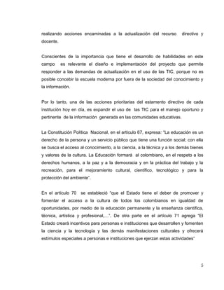 realizando acciones encaminadas a la actualización del recurso          directivo y
docente.


Conscientes de la importancia que tiene el desarrollo de habilidades en este
campo      es relevante el diseño e implementación del proyecto que permite
responder a las demandas de actualización en el uso de las TIC, porque no es
posible concebir la escuela moderna por fuera de la sociedad del conocimiento y
la información.


Por lo tanto, una de las acciones prioritarias del estamento directivo de cada
institución hoy en día, es expandir el uso de las TIC para el manejo oportuno y
pertinente de la información generada en las comunidades educativas.


La Constitución Política Nacional, en el artículo 67, expresa: “La educación es un
derecho de la persona y un servicio público que tiene una función social; con ella
se busca el acceso al conocimiento, a la ciencia, a la técnica y a los demás bienes
y valores de la cultura. La Educación formará al colombiano, en el respeto a los
derechos humanos, a la paz y a la democracia y en la práctica del trabajo y la
recreación, para el mejoramiento cultural, científico, tecnológico y para la
protección del ambiente”.


En el artículo 70   se estableció “que el Estado tiene el deber de promover y
fomentar el acceso a la cultura de todos los colombianos en igualdad de
oportunidades, por medio de la educación permanente y la enseñanza científica,
técnica, artística y profesional,…”. De otra parte en el artículo 71 agrega “El
Estado creará incentivos para personas e instituciones que desarrollen y fomenten
la ciencia y la tecnología y las demás manifestaciones culturales y ofrecerá
estímulos especiales a personas e instituciones que ejerzan estas actividades”




                                                                                 5
 
