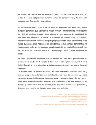Así mismo, la Ley General de Educación, Ley 115 de 1994 en el Artículo 23
señala las áreas obligatorias y fundamentales del conocimiento y de formación
encontramos: Tecnología e informática.


En esta misma dirección, el P.E.I del Instituto Alexander Von Humboldt, señala
aspectos generales que justifican la misión y visión : Primeramente en el recorrer
del XXI, el currículo escolar debe ofrecer a sus alumnos la posibilidad de
interpretar los conceptos de aldea, de sociedad del mundo y del conocimiento
desde una visión más holística; hoy por ejemplo ya no se habla de fronteras, ni de
muros divisorios, entre naciones; los paradigmas de las ciencias dominantes, ha
comenzado a ceder y a comprender que el conocimiento es pluridimensional; que
los conceptos de interdisciplinariedad tienen mayor sentido en la búsqueda del
saber.

Se debe igualmente entender que el mundo de hoy está garantizando su
continuidad a través del desarrollo de la comunicación a gran escala, del dominio
de la informática, de la telemática y de las continuas invenciones que a diario se
producen.
Un mundo como el descrito necesita, de unos habitantes con una visión muy
abierta, que puedan entenderse en distintos idiomas y que demuestren capacidad
para acceder con habilidades y destrezas a ese complejo universo. La escuela no
pode estar divorciada de esa realidad que la circunda y en ese sentido, si no
desea separarse del mundo del alumno, debe ofrecer un currículo tan pertinente y
dinámico que marche parejo, con todas estas innovaciones.


                                                            .Delors, J. (1996.): “Los cuatro pilares de la educación”
                            Informe a la UNESCO de la Comisión internacional sobre la educación para el siglo XXI,
                                                                 Madrid, España: Santillana/UNESCO. pp. 91-103.
                                                                                Los cuatro pilares de la educación.
                                                             . Nueva ley General De Educación .Ley 115 de 1994


                     Educación .LA AGENDA DE EL SIGLO XX1.Hacia un desarrollo Humano PNUD .TM EDITORES1198




                                                                                                                   6
 