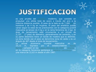 es una prueba del atletismo moderno, que consiste en
propulsar una sólida bola de acero a través del aire a la
máxima distancia posible. El peso de la bala es de 7,260 kg en
hombres y de 4 kg en mujeres. El peso del artefacto puede
variar según la edad de los practicantes (en la categoría juvenil
masculina se lanzan de 4 kg y en la rama femenina de 2 kg). El
área de lanzamiento está circunscrita a un círculo de
2,137 m (7 pies) de diámetro, generalmente de cemento, y en
su parte delantera tiene un borde de madera que lo delimita.
La zona donde cae el peso se denomina zona de caída y es un
ángulo de 40º desde el área de lanzamiento.
La    actual    plusmarca     mundial     masculina     es    de
23,12    m,    logrados    por    el   estadounidense      Randy
Barnes, campeón en los Juegos Olímpicos de 1996 en Atlanta y
en la categoría femenina pertenece a Natalya Lisovskaya con
una marca de 22,63 m desde el año 1987.
 