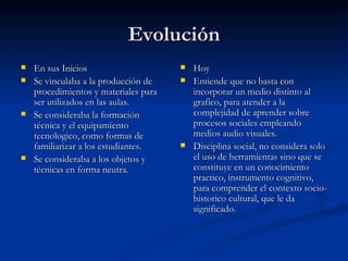 Evolución En sus Inicios Se vinculaba a la producción de procedimientos y materiales para ser utilizados en las aulas. Se consideraba la formación técnica y el equipamiento tecnologico, como formas de familiarizar a los estudiantes. Se consideraba a los objetos y técnicas en forma neutra. Hoy Entiende que no basta con incorporar un medio distinto al grafico, para atender a la complejidad de aprender sobre procesos sociales empleando medios audio visuales. Disciplina social, no considera solo el uso de herramientas sino que se constituye en un conocimiento practico, instrumento cognitivo, para comprender el contexto socio-historico cultural, que le da significado. 