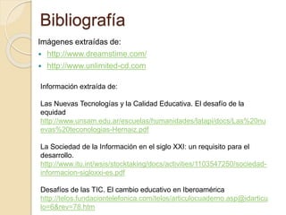 Bibliografía
Imágenes extraídas de:
 http://www.dreamstime.com/
 http://www.unlimited-cd.com
Información extraída de:
Las Nuevas Tecnologías y la Calidad Educativa. El desafío de la
equidad
http://www.unsam.edu.ar/escuelas/humanidades/latapi/docs/Las%20nu
evas%20teconologias-Hernaiz.pdf
La Sociedad de la Información en el siglo XXI: un requisito para el
desarrollo.
http://www.itu.int/wsis/stocktaking/docs/activities/1103547250/sociedad-
informacion-sigloxxi-es.pdf
Desafíos de las TIC. El cambio educativo en Iberoamérica
http://telos.fundaciontelefonica.com/telos/articulocuaderno.asp@idarticu
lo=6&rev=78.htm
 