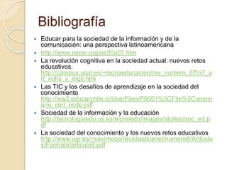 Bibliografía
 Educar para la sociedad de la información y de la
comunicación: una perspectiva latinoamericana
 http://www.rieoei.org/rie30a07.htm
 La revolución cognitiva en la sociedad actual: nuevos retos
educativos.
http://campus.usal.es/~teoriaeducacion/rev_numero_07/n7_a
rt_mjhs_y_mgs.htm
 Las TIC y los desafíos de aprendizaje en la sociedad del
conocimiento
http://ww2.educarchile.cl/UserFiles/P0001%5CFile%5Csemin
ario_ceri_ocde.pdf
 Sociedad de la información y la educación
http://tecnologiaedu.us.es/tecnoedu/images/stories/soc_ed.p
df
 La sociedad del conocimiento y los nuevos retos educativos
http://www.ugr.es/~sevimeco/revistaeticanet/numero8/Articulo
s/Formato/articulo9.pdf
 