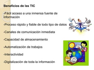 Beneficios de las TIC
-Fácil acceso a una inmensa fuente de
información
-Proceso rápido y fiable de todo tipo de datos
-Canales de comunicación inmediata
-Capacidad de almacenamiento
-Automatización de trabajos
-Interactividad
-Digitalización de toda la información
 