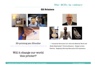  “Industrial Revolution 2.0: How the Material World will
Newly Materialise”, Victoria Museum. Design London
Festival. Staging by Murray Moss about 3D impression.
Will it change our world
this printer?
3D Printers
3D-printing pen 3Doodler
https://www.youtube.com/watch?v=8QH5p_b8wlo#t=48 
The ICTs in culture
Postgraduate Diploma in Management and International Cultural Co-operation Diana Pinos @psydiana
 