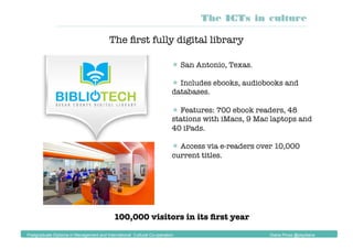  San Antonio, Texas.
 Includes ebooks, audiobooks and
databases.
 Features: 700 ebook readers, 48
stations with iMacs, 9 Mac laptops and
40 iPads.
 Access via e-readers over 10,000
current titles.
The ﬁrst fully digital library
100,000 visitors in its ﬁrst year
The ICTs in culture
Postgraduate Diploma in Management and International Cultural Co-operation Diana Pinos @psydiana
 
