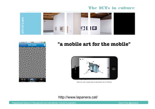 "a mobile art for the mobile"
Obra de Ignacio Uriarte
http://www.lapanera.cat/
The ICTs in culture
Postgraduate Diploma in Management and International Cultural Co-operation Diana Pinos @psydiana
 