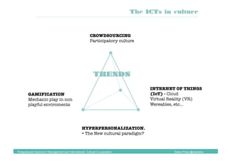 TRENDS
CROWDSOURCING
Participatory culture
INTERNET OF THINGS
(IoT) - Cloud
Virtual Reality (VR)
Wereables, etc…
GAMIFICATION
Mechanic play in non
playful enviroments
The ICTs in culture
Postgraduate Diploma in Management and International Cultural Co-operation Diana Pinos @psydiana
HYPERPERSONALIZATION.
– The New cultural paradigm?
 