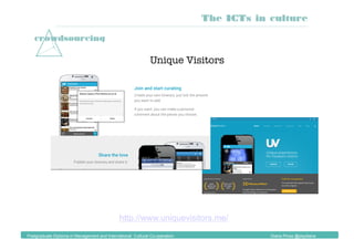 crowdsourcing
Unique Visitors
http://www.uniquevisitors.me/
The ICTs in culture
Postgraduate Diploma in Management and International Cultural Co-operation Diana Pinos @psydiana
 