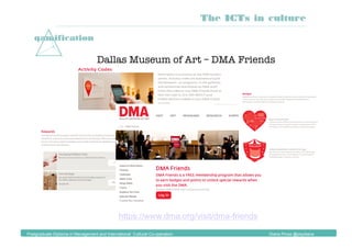 gamification
Dallas Museum of Art – DMA Friends 
https://www.dma.org/visit/dma-friends
The ICTs in culture
Postgraduate Diploma in Management and International Cultural Co-operation Diana Pinos @psydiana
 