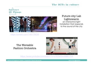 Diploma de Postgrado en Gestión y Cooperación Cultural Internacional Diana Pinos @psydiana
Internet
Of Things
https://www.youtube.com/watch?v=o352td5sivM#t=254
The Wereable
Fashion Orchestra
Future city Lab
Lightswarm
an interactive light
installation that responds
to the sound of the city
https://vimeo.com/148179038
The ICTs in culture
 