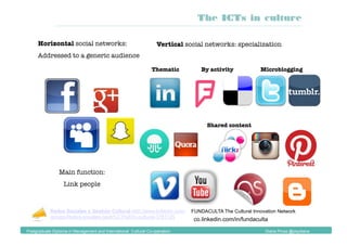 Horizontal social networks:
Addressed to a generic audience
Vertical social networks: specialization
Thematic
 By activity
Shared content
Microblogging
Main function: 
Link people
Redes Sociales y Gestión Cultural http://www.linkedin.com/
groups/Redes-sociales-gesti%C3%B3n-cultural-3781125
co.linkedin.com/in/fundaculta
FUNDACULTA The Cultural Innovation Network
The ICTs in culture
Postgraduate Diploma in Management and International Cultural Co-operation Diana Pinos @psydiana
 