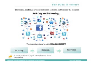 There are a multitude of social networks, tools and platforms on the Internet
And they are increasing ...
Planning
 Execution
Decision
The important thing is a good MANAGEMENT
6 consells per difondre un projecte cultural a les Xarxes Socials-
http://initec.cat/
The ICTs in culture
Postgraduate Diploma in Management and International Cultural Co-operation Diana Pinos @psydiana
 