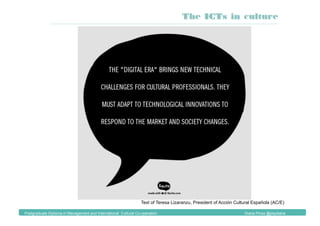 Text of Teresa Lizaranzu, President of Acción Cultural Española (AC/E)
The ICTs in culture
Postgraduate Diploma in Management and International Cultural Co-operation Diana Pinos @psydiana
 