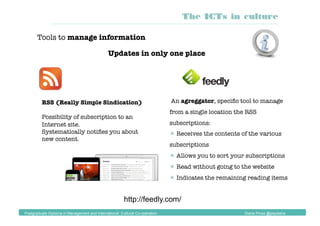 Tools to manage information
RSS (Really Simple Sindication)
Possibility of subscription to an
Internet site.
Systematically notiﬁes you about
new content.
http://feedly.com/
The ICTs in culture
Postgraduate Diploma in Management and International Cultural Co-operation Diana Pinos @psydiana
Updates in only one place
An agreggator, speciﬁc tool to manage
from a single location the RSS
subscriptions:
 Receives the contents of the various
subscriptions
 Allows you to sort your subscriptions
 Read without going to the website
 Indicates the remaining reading items
 