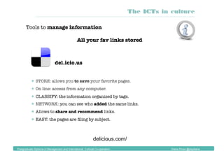 del.icio.us
 STORE: allows you to save your favorite pages.
 On line: access from any computer.
 CLASSIFY: the information organized by tags.
 NETWORK: you can see who added the same links.
 Allows to share and recommend links.
 EASY: the pages are ﬁling by subject.
delicious.com/
The ICTs in culture
Postgraduate Diploma in Management and International Cultural Co-operation Diana Pinos @psydiana
Tools to manage information
All your fav links stored
 