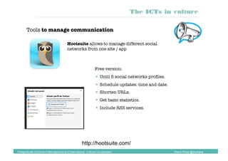 Tools to manage communication
Hootsuite allows to manage different social
networks from one site / app
Free version:
 Until 5 social networks proﬁles.
 Schedule updates: time and date.
 Shorten URLs.
 Get basic statistics.
 Include RSS services.
http://hootsuite.com/
The ICTs in culture
Postgraduate Diploma in Management and International Cultural Co-operation Diana Pinos @psydiana
 