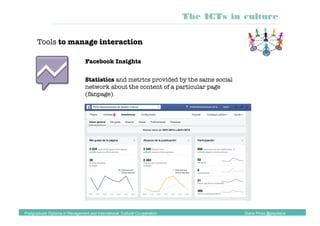 Tools to manage interaction
Facebook Insights
Statistics and metrics provided by the same social
network about the content of a particular page
(fanpage)
The ICTs in culture
Postgraduate Diploma in Management and International Cultural Co-operation Diana Pinos @psydiana
 