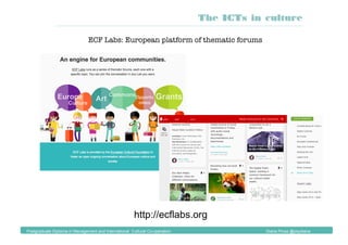 The ICTs in culture
Postgraduate Diploma in Management and International Cultural Co-operation Diana Pinos @psydiana
http://ecflabs.org
ECF Labs: European platform of thematic forums
 