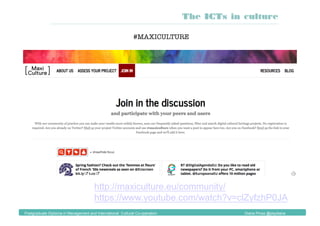http://maxiculture.eu/community/
https://www.youtube.com/watch?v=clZyfzhP0JA
#MAXICULTURE
The ICTs in culture
Postgraduate Diploma in Management and International Cultural Co-operation Diana Pinos @psydiana
 