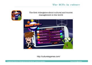 http://culturetagames.com/
The ﬁrst videogame about cultural and tourist
management in the world
The ICTs in culture
Postgraduate Diploma in Management and International Cultural Co-operation Diana Pinos @psydiana
 