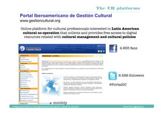 Online platform for cultural professionals interested in Latin American
cultural co-operation that collects and provides free access to digital
resources related with cultural management and cultural policies
Portal Iberoamericano de Gestión Cultural
www.gestioncultural.org
Postgraduate Diploma in Management and International Cultural Co-operation Diana Pinos @psydiana
The UB platforms
@PortalGC
monthly
4.905 fans
6.556 followers
 