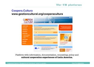 Platform with information, documentation, counseling, policy and
cultural cooperation experiences of Latin America. 
Coopera.Cultura
www.gestioncultural.org/cooperacultura
Postgraduate Diploma in Management and International Cultural Co-operation Diana Pinos @psydiana
The UB platforms
 