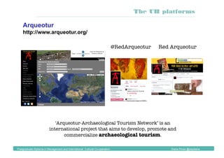 @RedArqueotur 
 Red Arqueotur
Arqueotur
http://www.arqueotur.org/
Postgraduate Diploma in Management and International Cultural Co-operation Diana Pinos @psydiana
The UB platforms
'Arqueotur-Archaeological Tourism Network’ is an
international project that aims to develop, promote and
commercialize archaeological tourism.
 