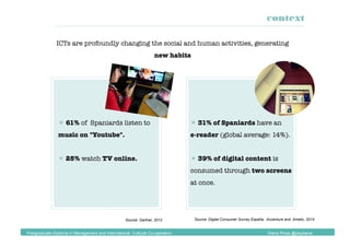 ICTs are profoundly changing the social and human activities, generating
new habits
Source: Gartner, 2012 Source: Digital Consumer Survey España, Accenture and Ametic, 2014
 61% of Spaniards listen to
music on "Youtube".
 25% watch TV online.
 31% of Spaniards have an 
e-reader (global average: 14%).
 39% of digital content is
consumed through two screens
at once.
context
Postgraduate Diploma in Management and International Cultural Co-operation Diana Pinos @psydiana
 