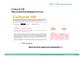 Cultural UB
http://culturalub.blogspot.com.es/
 
 A forum space
Send me your posts and comments!! ;)
Postgraduate Diploma in Management and International Cultural Co-operation Diana Pinos @psydiana
The UB platforms
 