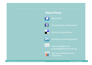 Diana Pinos
delicious.com/psydiana
@psydiana
www.facebook.com/psydiana
diana.pinos@ub.edu
es.linkedin.com/in/dianapinos/
portalgc@gestioncultural.org
http://www.slideshare.net/
DianaPinos
Postgraduate Diploma in Management and International Cultural Co-operation Diana Pinos @psydiana
 