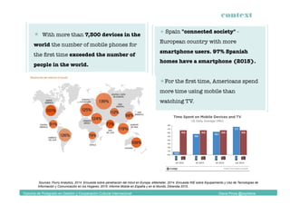 context
Diploma de Postgrado en Gestión y Cooperación Cultural Internacional Diana Pinos @psydiana
  With more than 7,300 devices in the
world the number of mobile phones for
the ﬁrst time exceeded the number of
people in the world.
 Spain "connected society" -
European country with more
smartphone users. 97% Spanish
homes have a smartphone (2015).
 For the ﬁrst time, Americans spend
more time using mobile than
watching TV.
Sources: Flurry Analytics, 2014. Encuesta sobre penetración del móvil en Europa, eMarketer, 2014. Encuesta INE sobre Equipamiento y Uso de Tecnologías de
Información y Comunicación en los Hogares, 2015. Informe Mobile en España y en el Mundo, Ditrendia 2015..
 