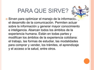 PARA QUE SIRVE?
 Sirven para optimizar el manejo de la información y
el desarrollo de la comunicación. Permiten actuar
sobre la información y generar mayor conocimiento
e inteligencia. Abarcan todos los ámbitos de la
experiencia humana. Están en todas partes y
modifican los ámbitos de la experiencia cotidiana:
el trabajo, las formas de estudiar, las modalidades
para comprar y vender, los trámites, el aprendizaje
y el acceso a la salud, entre otros.
 