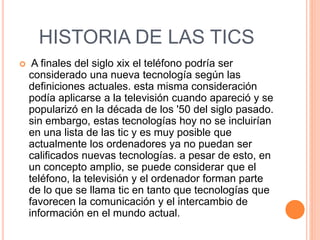 HISTORIA DE LAS TICS
 A finales del siglo xix el teléfono podría ser
considerado una nueva tecnología según las
definiciones actuales. esta misma consideración
podía aplicarse a la televisión cuando apareció y se
popularizó en la década de los '50 del siglo pasado.
sin embargo, estas tecnologías hoy no se incluirían
en una lista de las tic y es muy posible que
actualmente los ordenadores ya no puedan ser
calificados nuevas tecnologías. a pesar de esto, en
un concepto amplio, se puede considerar que el
teléfono, la televisión y el ordenador forman parte
de lo que se llama tic en tanto que tecnologías que
favorecen la comunicación y el intercambio de
información en el mundo actual.
 