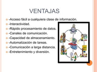 VENTAJAS
 -Acceso fácil a cualquiera clase de información.
 -Interactividad.
 -Rápido procesamiento de datos.
 -Canales de comunicación.
 -Capacidad de almacenamiento.
 -Automatización de tareas.
 -Comunicación a larga distancia.
 -Entretenimiento y diversión.
 