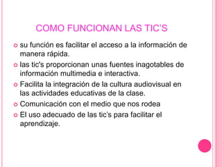 COMO FUNCIONAN LAS TIC’S
 su función es facilitar el acceso a la información de
manera rápida.
 las tic's proporcionan unas fuentes inagotables de
información multimedia e interactiva.
 Facilita la integración de la cultura audiovisual en
las actividades educativas de la clase.
 Comunicación con el medio que nos rodea
 El uso adecuado de las tic’s para facilitar el
aprendizaje.
 