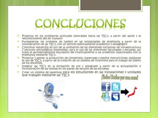  Propiciar en los profesores actitudes favorables hacia las TIC’s, a partir del apoyo y el
reconocimiento del ser humano
 Fundamentar los procesos de cambio en las modalidades de enseñanza a partir de la
consideración de las TIC’s, con un sentido esencialmente académico y pedagógico
 Coordinar esfuerzos en pro de la utilización de las diferentes iniciativas de infraestructura
y recursos tecnológicos disponibles, para el uso de las diferentes facultades y escuelas, así
como el aprovechamiento equitativo del financiamiento a los proyectos relacionados con la
enseñanza mediante TIC’s.
 Propiciar y apoyar la producción de contenidos, materiales y medios instrucciones, mediante
el uso de TIC’s, a partir de la creación de un sistema de incentivos para el trabajo de diseño
de los docentes.
 Integrar las TIC’s en la formación de pre y postgrado a partir de la actualización e
incorporación de las mismas en los planes de estudio de las escuelas.
 Crear un sistema de pasantías para los estudiantes en las instalaciones y unidades
que trabajen mediante las TIC’s
 