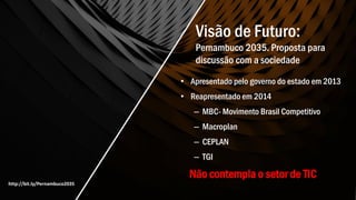 Visão de Futuro:
Pernambuco 2035. Proposta para
discussão com a sociedade
• Apresentado pelo governo do estado em 2013
• Reapresentado em 2014
– MBC- Movimento Brasil Competitivo
– Macroplan
– CEPLAN
– TGI
Não contempla o setor de TIC
http://bit.ly/Pernambuco2035
 