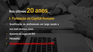 Nos últimos 20 anos…
1- Formação de Capital Humano
• Qualificação de profissionais em larga escala e
nos mais diversos níveis
• Aumento de vagas em IES
• PRONATEC
• Disciplina de Empreendedorismo (Cin/UFPE)
 