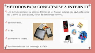 MÉTODOS PARA CONECTARSE A INTERNET 
Los métodos comunes de acceso a Internet en los hogares incluyen dial-up, banda ancha 
fija (a través de cable coaxial, cables de fibra óptica o cobre). 
Teléfonos fijos. 
Wi-Fi. 
Televisión vía satélite. 
Teléfonos celulares con tecnología 3G/4G. 
 