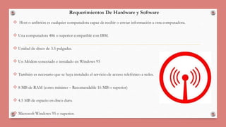 Requerimientos De Hardware y Software 
 Host o anfitrión es cualquier computadora capaz de recibir o enviar información a otra computadora. 
 Una computadora 486 o superior compatible con IBM. 
 Unidad de disco de 3.5 pulgadas. 
 Un Módem conectado e instalado en Windows 95 
 También es necesario que se haya instalado el servicio de acceso telefónico a redes. 
 8 MB de RAM (como mínimo – Recomendable 16 MB o superior) 
 4.5 MB de espacio en disco duro. 
 Microsoft Windows 95 o superior. 
 