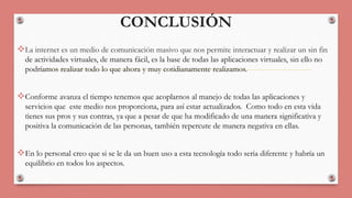 CONCLUSIÓN 
La internet es un medio de comunicación masivo que nos permite interactuar y realizar un sin fin 
de actividades virtuales, de manera fácil, es la base de todas las aplicaciones virtuales, sin ello no 
podríamos realizar todo lo que ahora y muy cotidianamente realizamos. 
Conforme avanza el tiempo tenemos que acoplarnos al manejo de todas las aplicaciones y 
servicios que este medio nos proporciona, para así estar actualizados. Como todo en esta vida 
tienes sus pros y sus contras, ya que a pesar de que ha modificado de una manera significativa y 
positiva la comunicación de las personas, también repercute de manera negativa en ellas. 
En lo personal creo que si se le da un buen uso a esta tecnología todo seria diferente y habría un 
equilibrio en todos los aspectos. 
 
