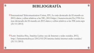 BIBLIOGRAFÍA 
International Telecomunication Union, ITU, Lo más destacado de El mundo en 
2013: datos y cifras relativos a las TIC, 2013 https://itunews.itu.int/Es/3781-Lo-mas- 
destacado-de-El-mundo-en-2013-datos-y-cifras-relativos-a-las-TIC.note.aspx 
(21/11/2013) 
Latin América Hoy, América Latina: uso de Internet y redes sociales, 2012, 
http://latinamericahoy.es/2012/03/29/america-latina-internet-redes-sociales/ 
(21/11/2013) 
 