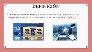 DEFINICIÓN 
Internet es una red de redes que permite la interconexión descentralizada de 
computadoras a través de un conjunto de protocolos denominado TCP/IP. 
 