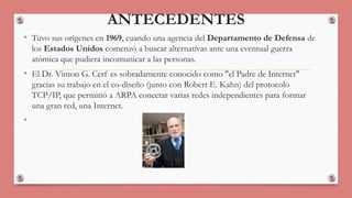 ANTECEDENTES 
• Tuvo sus orígenes en 1969, cuando una agencia del Departamento de Defensa de 
los Estados Unidos comenzó a buscar alternativas ante una eventual guerra 
atómica que pudiera incomunicar a las personas. 
• El Dr. Vinton G. Cerf es sobradamente conocido como "el Padre de Internet" 
gracias su trabajo en el co-diseño (junto con Robert E. Kahn) del protocolo 
TCP/IP, que permitió a ARPA conectar varias redes independientes para formar 
una gran red, una Internet. 
• 
 